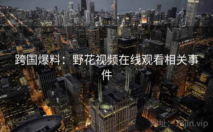 跨国爆料:野花视频在线观看相关事件 跨国爆料:野花视频在线观看相关事件