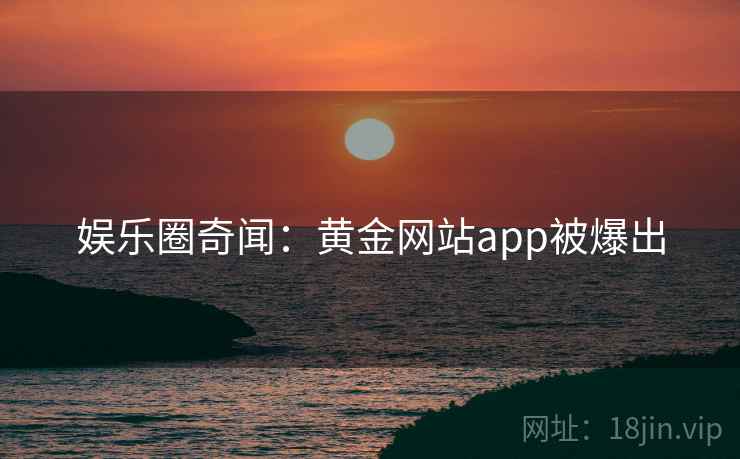 娱乐圈奇闻：黄金网站app被爆出