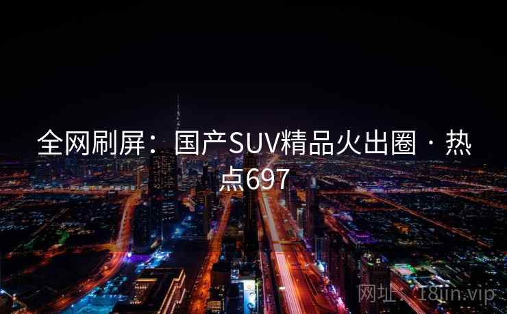 全网刷屏:国产SUV精品火出圈 · 热点697 全网刷屏:国产SUV精品火出圈 · 热点697