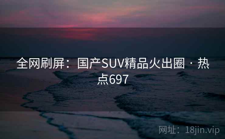 全网刷屏:国产SUV精品火出圈 · 热点697 全网刷屏:国产SUV精品火出圈 · 热点697