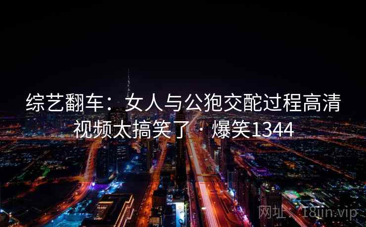 综艺翻车：女人与公狍交酡过程高清视频太搞笑了 · 爆笑1344