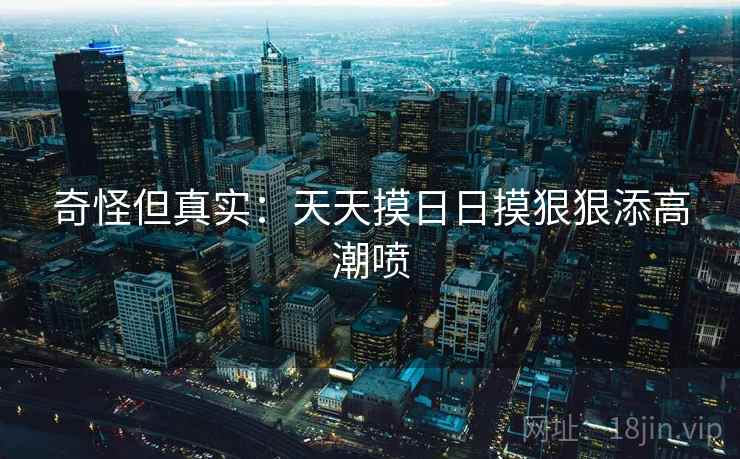 奇怪但真实：天天摸日日摸狠狠添高潮喷