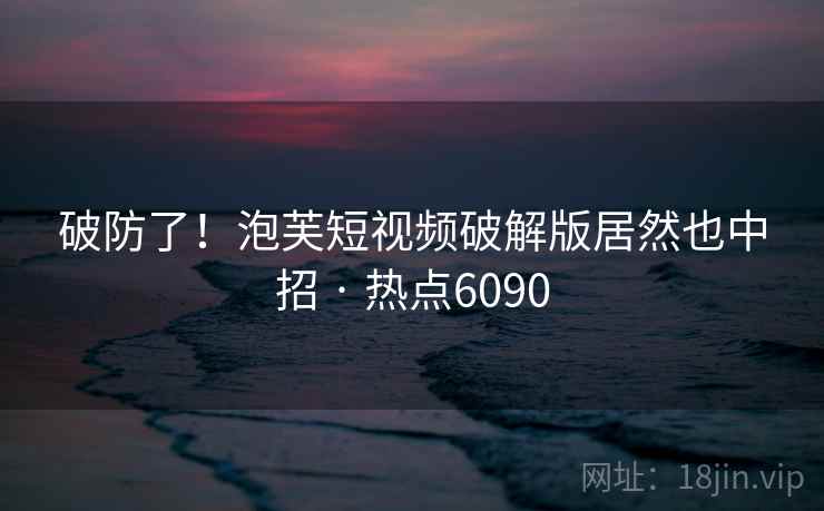 破防了！泡芙短视频破解版居然也中招 · 热点6090