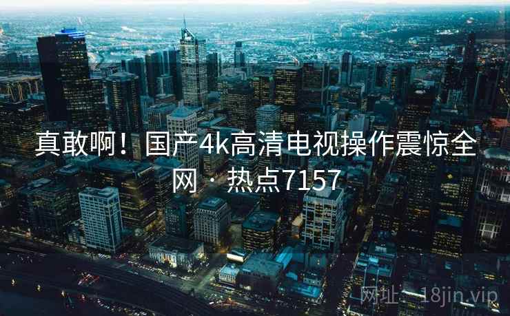 真敢啊!国产4k高清电视操作震惊全网 · 热点7157 真敢啊!国产4k高清电视操作震惊全网 · 热点7157