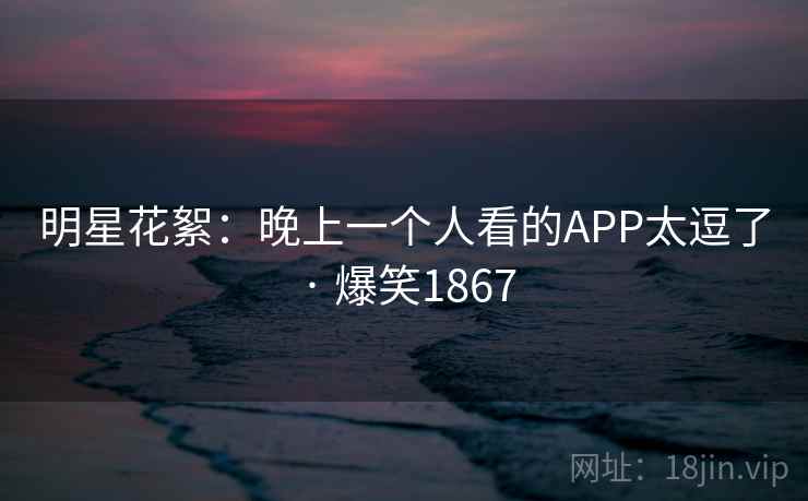 明星花絮：晚上一个人看的APP太逗了 · 爆笑1867