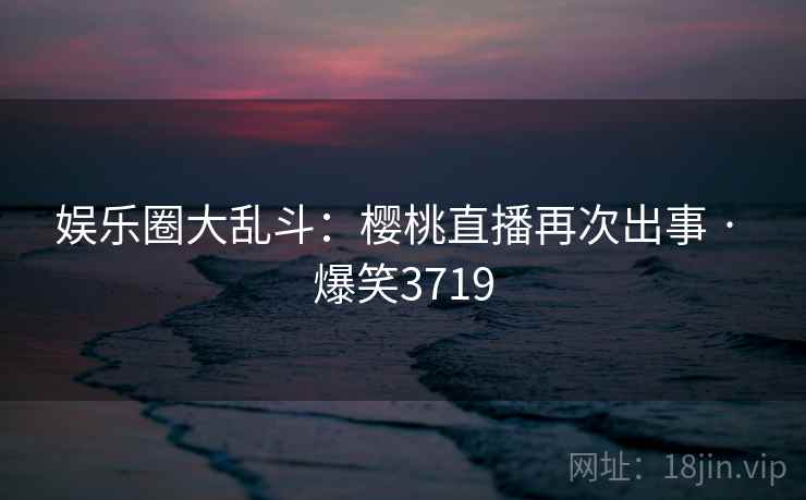 娱乐圈大乱斗：樱桃直播再次出事 · 爆笑3719