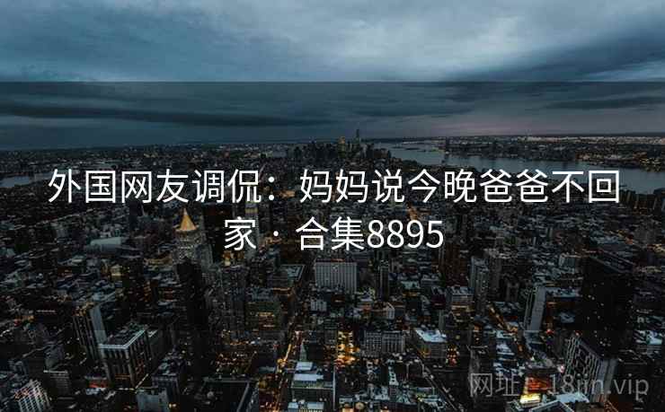 外国网友调侃:妈妈说今晚爸爸不回家 · 合集8895 外国网友调侃:妈妈说今晚爸爸不回家 · 合集8895
